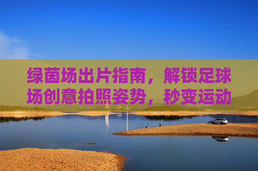 绿茵场出片指南,解锁足球场创意拍照姿势,秒变运动女神/男神