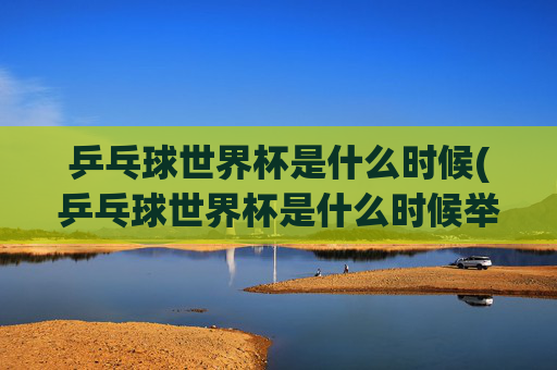 乒乓球世界杯是什么时候(乒乓球世界杯是什么时候举办的)