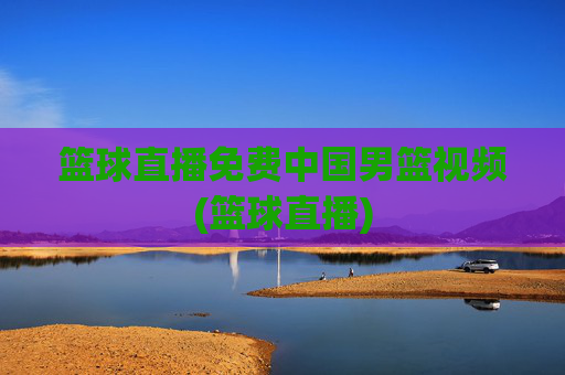 篮球直播免费中国男篮视频(篮球直播)
