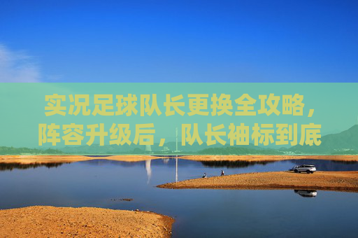 实况足球队长更换全攻略,阵容升级后,队长袖标到底去哪了?