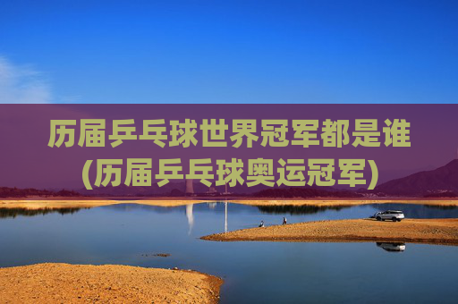 历届乒乓球世界冠军都是谁(历届乒乓球奥运冠军)