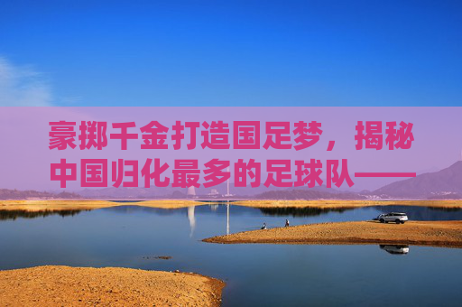 豪掷千金打造国足梦,揭秘中国归化最多的足球队——广州恒大