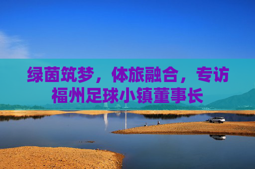 绿茵筑梦,体旅融合,专访福州足球小镇董事长