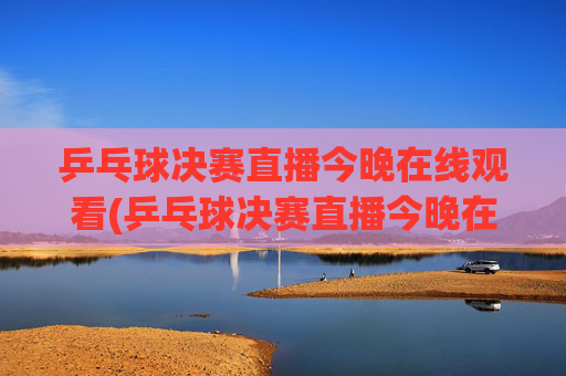 乒乓球决赛直播今晚在线观看(乒乓球决赛直播今晚在线观看回放)