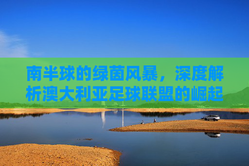 南半球的绿茵风暴,深度解析澳大利亚足球联盟的崛起与魅力