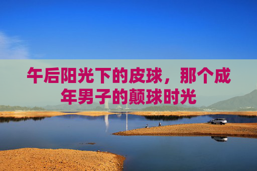 午后阳光下的皮球,那个成年男子的颠球时光