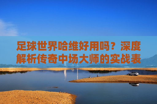 足球世界哈维好用吗?深度解析传奇中场大师的实战表现与培养价值