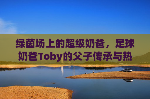 绿茵场上的超级奶爸,足球奶爸Toby的父子传承与热血时光