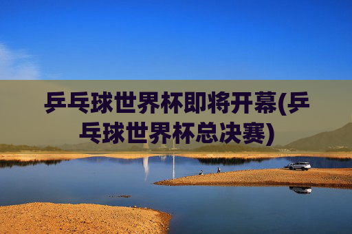 乒乓球世界杯即将开幕(乒乓球世界杯总决赛)