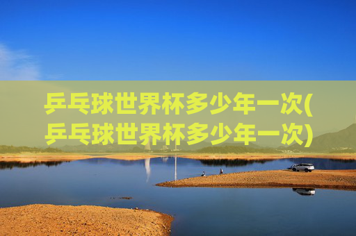 乒乓球世界杯多少年一次(乒乓球世界杯多少年一次)
