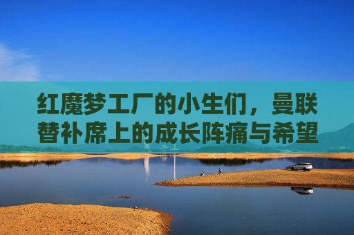 红魔梦工厂的小生们,曼联替补席上的成长阵痛与希望