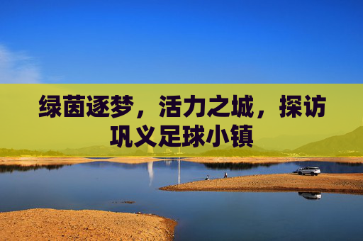 绿茵逐梦,活力之城,探访巩义足球小镇