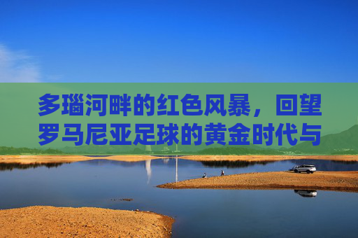 多瑙河畔的红色风暴,回望罗马尼亚足球的黄金时代与复兴之路