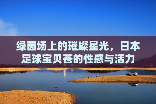 绿茵场上的璀璨星光,日本足球宝贝苍的性感与活力
