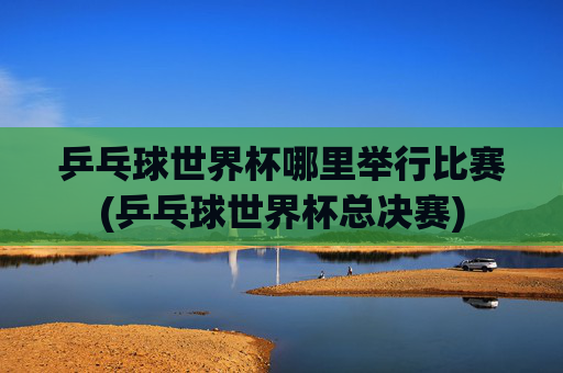 乒乓球世界杯哪里举行比赛(乒乓球世界杯总决赛)