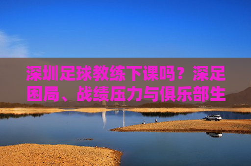 深圳足球教练下课吗?深足困局、战绩压力与俱乐部生存现状分析