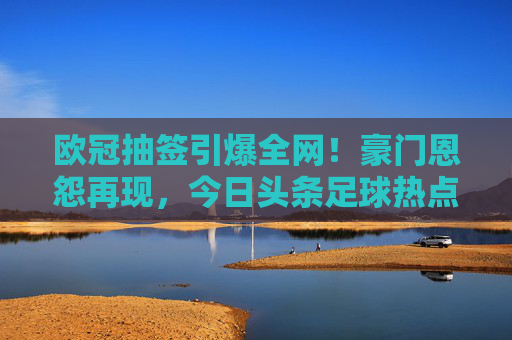欧冠抽签引爆全网!豪门恩怨再现,今日头条足球热点事件全解析