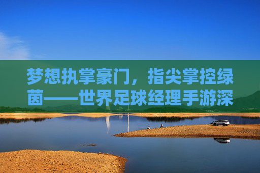 梦想执掌豪门,指尖掌控绿茵——世界足球经理手游深度体验