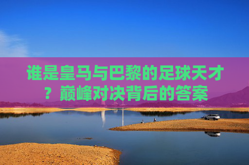 谁是皇马与巴黎的足球天才？巅峰对决背后的答案