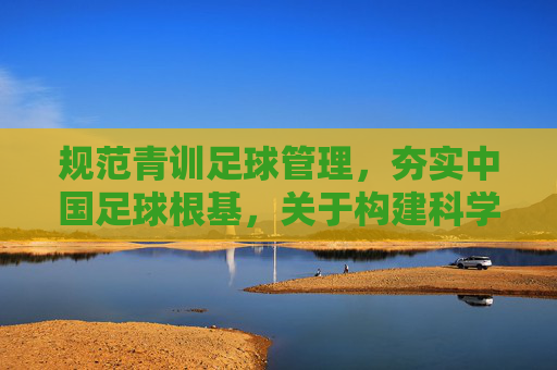 规范青训足球管理,夯实中国足球根基,关于构建科学化青训体系的思考与建议