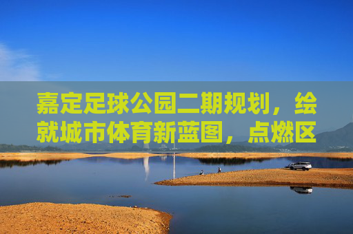 嘉定足球公园二期规划,绘就城市体育新蓝图,点燃区域足球新激情