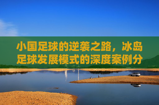 小国足球的逆袭之路，冰岛足球发展模式的深度案例分析