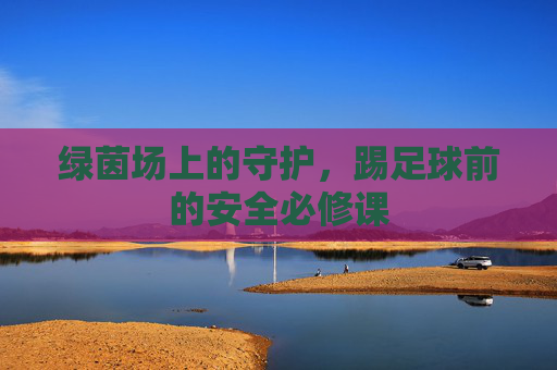 绿茵场上的守护,踢足球前的安全必修课