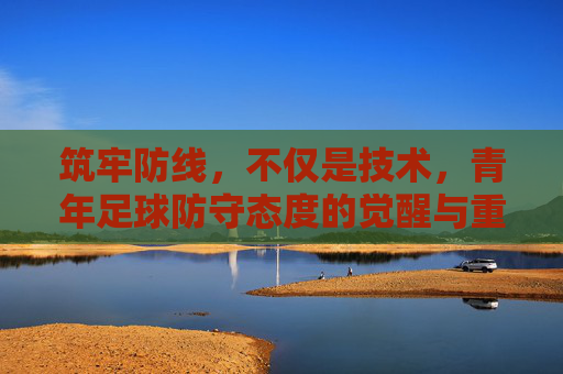 筑牢防线,不仅是技术,青年足球防守态度的觉醒与重塑
