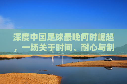 深度中国足球最晚何时崛起,一场关于时间、耐心与制度的漫长博弈