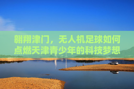 翱翔津门,无人机足球如何点燃天津青少年的科技梦想