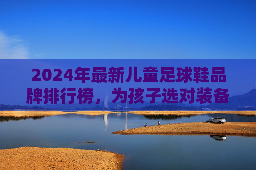 2024年最新儿童足球鞋品牌排行榜,为孩子选对装备,踢出精彩人生