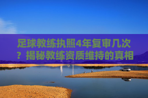 足球教练执照4年复审几次?揭秘教练资质维持的真相与流程