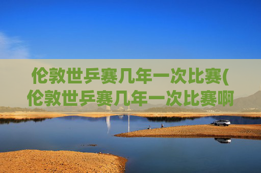 伦敦世乒赛几年一次比赛(伦敦世乒赛几年一次比赛啊)