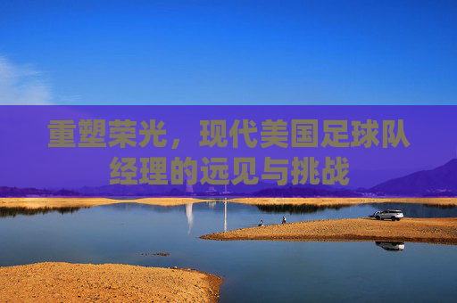 重塑荣光,现代美国足球队经理的远见与挑战