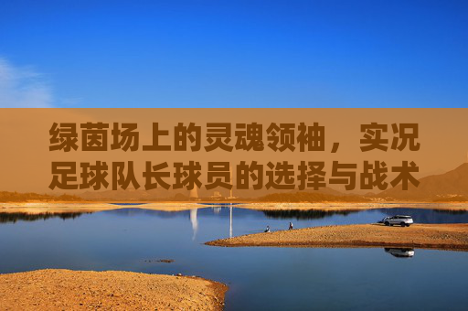 绿茵场上的灵魂领袖,实况足球队长球员的选择与战术价值