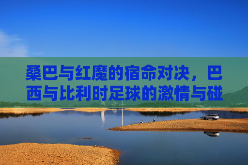 桑巴与红魔的宿命对决，巴西与比利时足球的激情与碰撞
