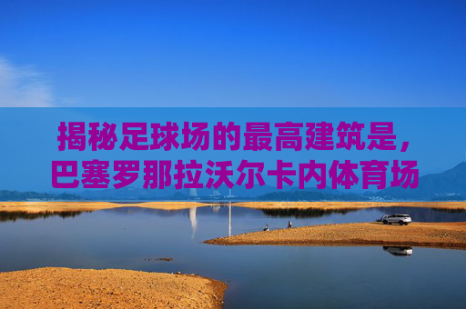 揭秘足球场的最高建筑是,巴塞罗那拉沃尔卡内体育场的穹顶奇迹