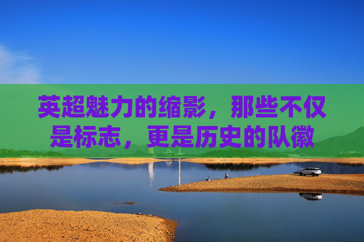 英超魅力的缩影,那些不仅是标志,更是历史的队徽