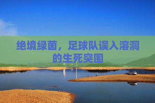 绝境绿茵,足球队误入溶洞的生死突围