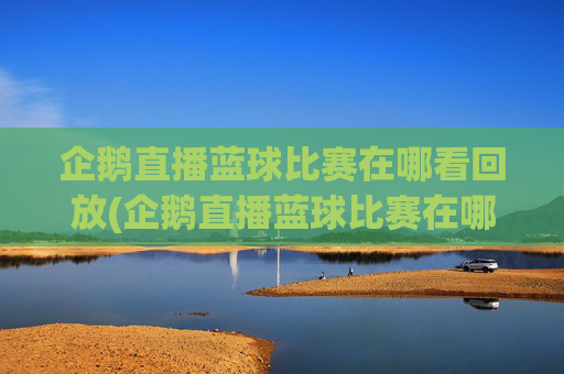 企鹅直播蓝球比赛在哪看回放(企鹅直播蓝球比赛在哪看回放啊)