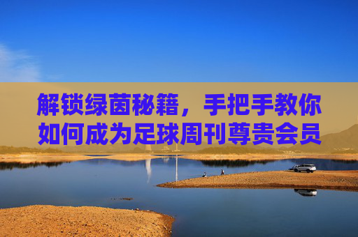 解锁绿茵秘籍,手把手教你如何成为足球周刊尊贵会员