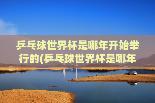 乒乓球世界杯是哪年开始举行的(乒乓球世界杯是哪年开始举行的)