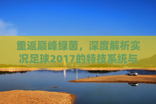 重返巅峰绿茵,深度解析实况足球2017的特技系统与操作精髓