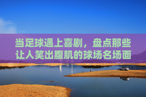 当足球遇上喜剧,盘点那些让人笑出腹肌的球场名场面