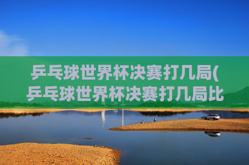 乒乓球世界杯决赛打几局(乒乓球世界杯决赛打几局比赛)