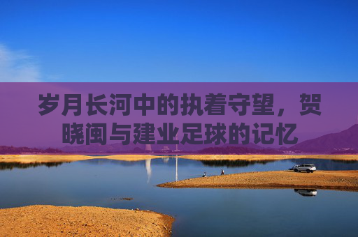 岁月长河中的执着守望,贺晓闽与建业足球的记忆