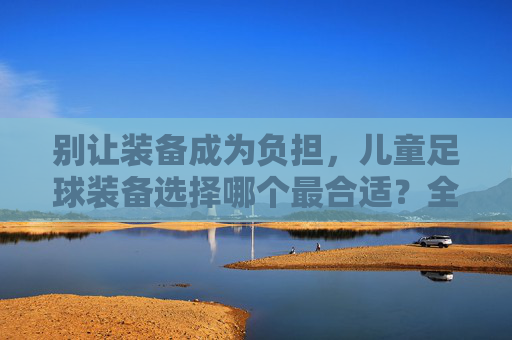 别让装备成为负担,儿童足球装备选择哪个最合适?全攻略在此!