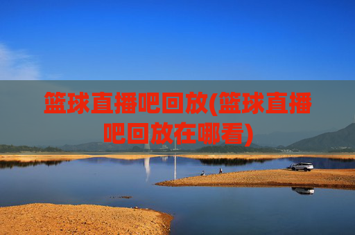 篮球直播吧回放(篮球直播吧回放在哪看)