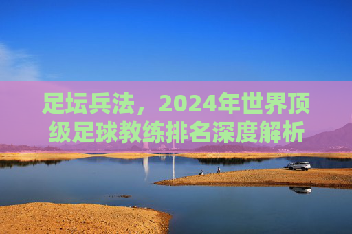 足坛兵法,2024年世界顶级足球教练排名深度解析