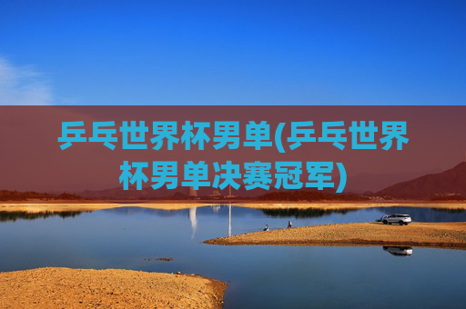 乒乓世界杯男单(乒乓世界杯男单决赛冠军)